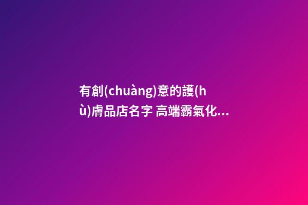 有創(chuàng)意的護(hù)膚品店名字 高端霸氣化妝品店鋪名稱